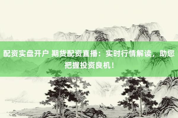 配资实盘开户 期货配资直播：实时行情解读，助您把握投资良机！