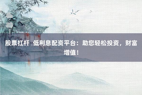 股票扛杆  低利息配资平台：助您轻松投资，财富增值！