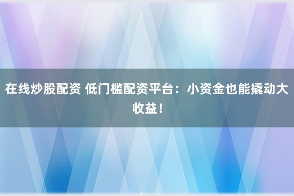 在线炒股配资 低门槛配资平台：小资金也能撬动大收益！