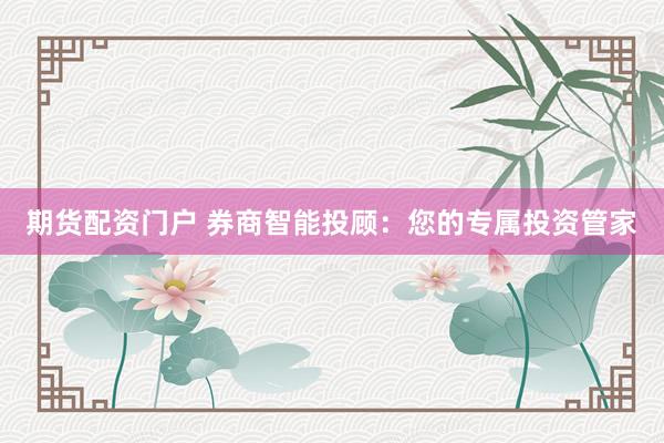 期货配资门户 券商智能投顾：您的专属投资管家