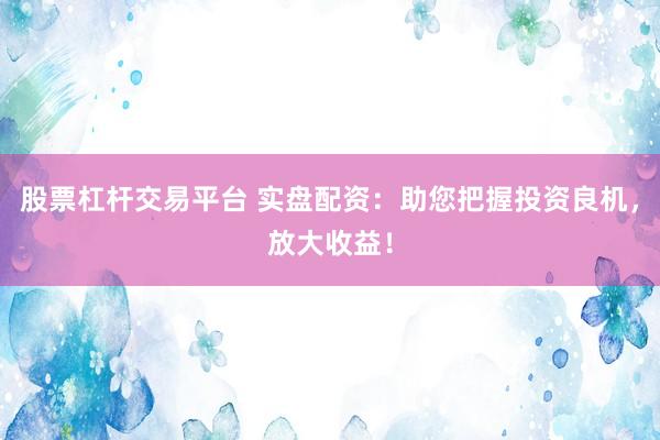 股票杠杆交易平台 实盘配资：助您把握投资良机，放大收益！