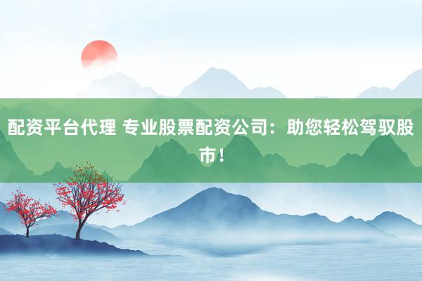 配资平台代理 专业股票配资公司：助您轻松驾驭股市！