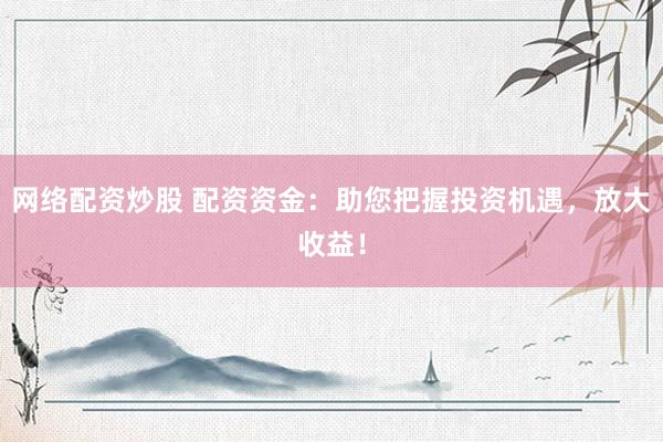 网络配资炒股 配资资金：助您把握投资机遇，放大收益！
