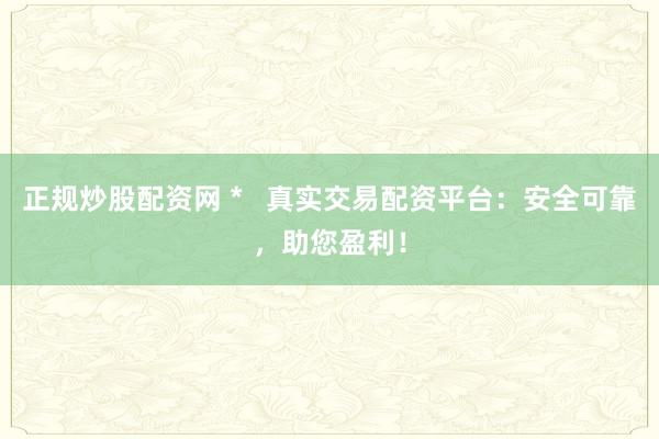 正规炒股配资网 *   真实交易配资平台：安全可靠，助您盈利！