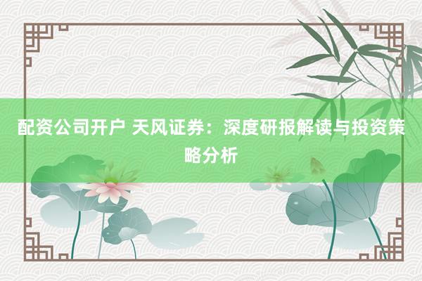 配资公司开户 天风证券：深度研报解读与投资策略分析