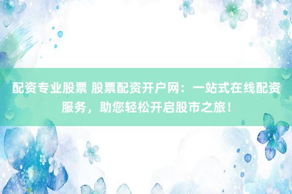 配资专业股票 股票配资开户网：一站式在线配资服务，助您轻松开启股市之旅！
