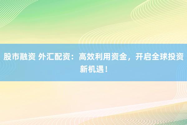 股市融资 外汇配资：高效利用资金，开启全球投资新机遇！