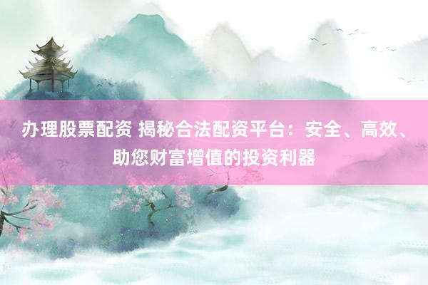 办理股票配资 揭秘合法配资平台：安全、高效、助您财富增值的投资利器