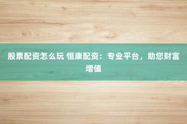 股票配资怎么玩 恒康配资：专业平台，助您财富增值