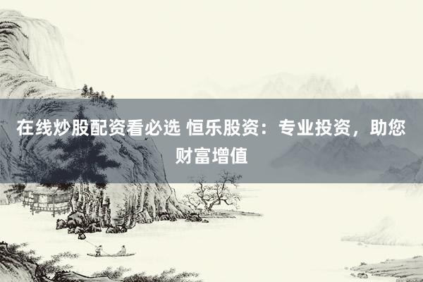 在线炒股配资看必选 恒乐股资：专业投资，助您财富增值