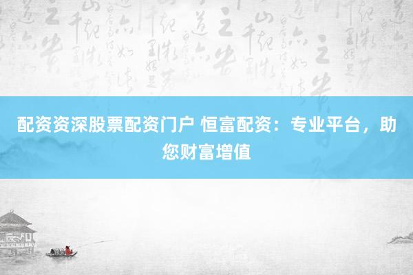 配资资深股票配资门户 恒富配资：专业平台，助您财富增值