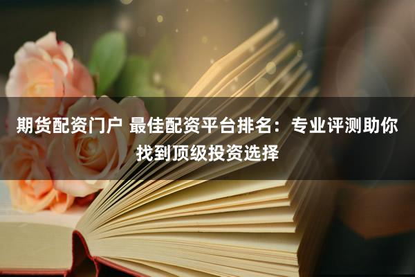 期货配资门户 最佳配资平台排名：专业评测助你找到顶级投资选择