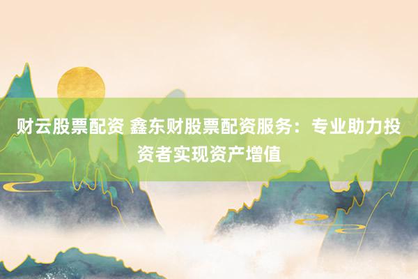 财云股票配资 鑫东财股票配资服务：专业助力投资者实现资产增值