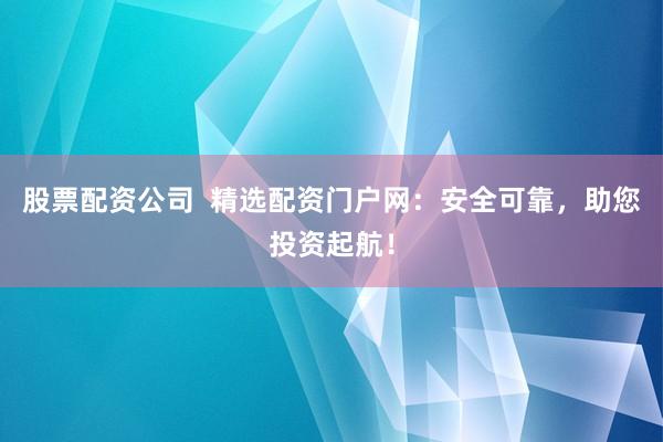 股票配资公司  精选配资门户网：安全可靠，助您投资起航！