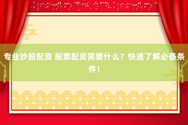 专业炒股配资 股票配资需要什么？快速了解必备条件！