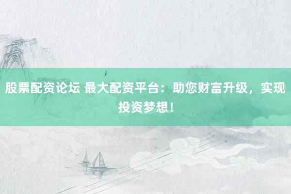 股票配资论坛 最大配资平台：助您财富升级，实现投资梦想！