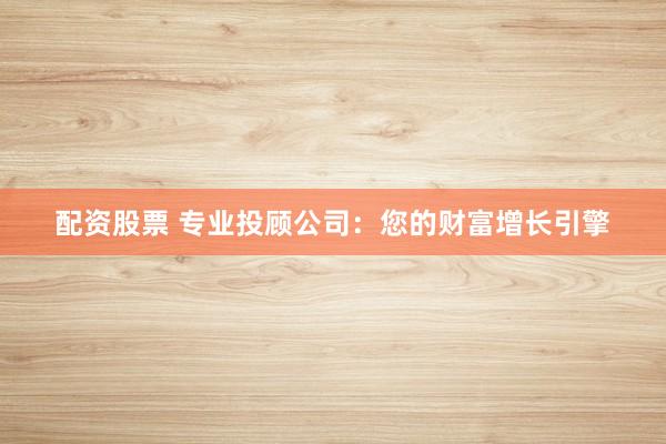 配资股票 专业投顾公司：您的财富增长引擎