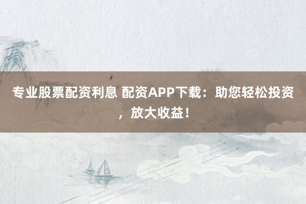 专业股票配资利息 配资APP下载：助您轻松投资，放大收益！
