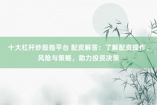 十大杠杆炒股指平台 配资解答：了解配资操作、风险与策略，助力投资决策