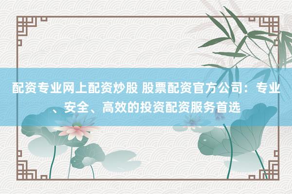 配资专业网上配资炒股 股票配资官方公司：专业、安全、高效的投资配资服务首选