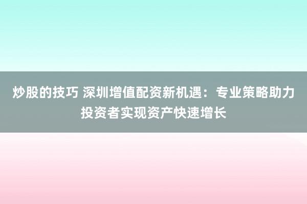 炒股的技巧 深圳增值配资新机遇：专业策略助力投资者实现资产快速增长