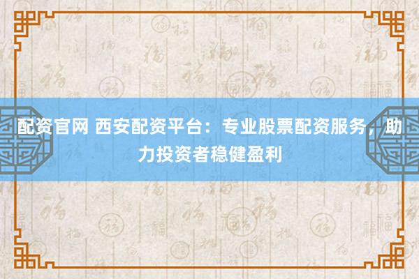 配资官网 西安配资平台：专业股票配资服务，助力投资者稳健盈利