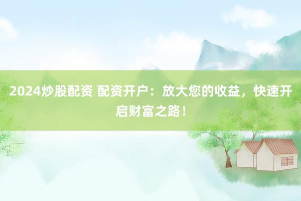 2024炒股配资 配资开户：放大您的收益，快速开启财富之路！