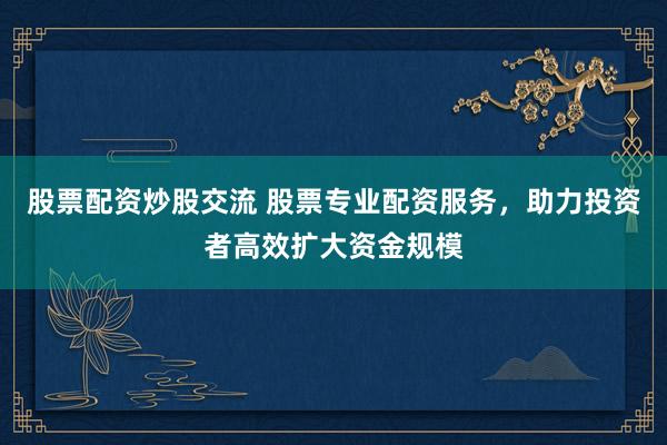 股票配资炒股交流 股票专业配资服务，助力投资者高效扩大资金规模