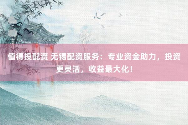 值得投配资 无锡配资服务：专业资金助力，投资更灵活，收益最大化！