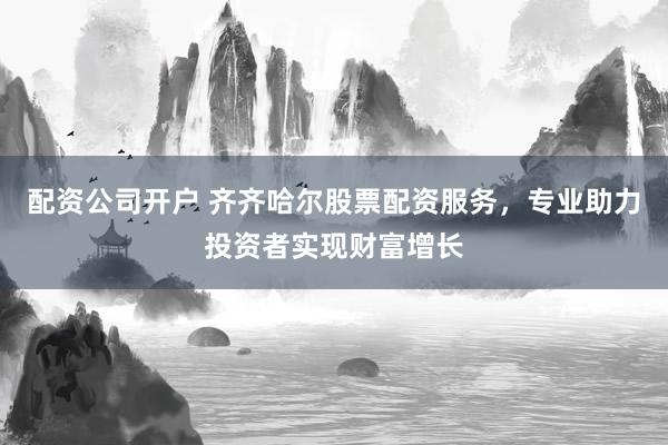 配资公司开户 齐齐哈尔股票配资服务，专业助力投资者实现财富增长