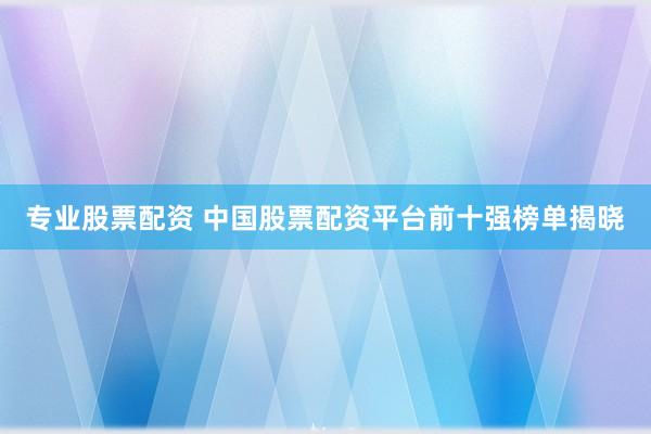 专业股票配资 中国股票配资平台前十强榜单揭晓