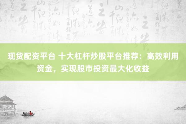 现货配资平台 十大杠杆炒股平台推荐：高效利用资金，实现股市投资最大化收益