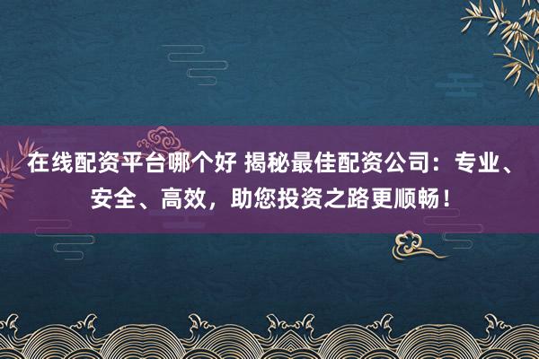 在线配资平台哪个好 揭秘最佳配资公司：专业、安全、高效，助您投资之路更顺畅！