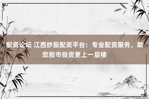 配资论坛 江西炒股配资平台：专业配资服务，助您股市投资更上一层楼