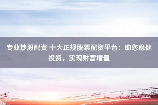 专业炒股配资 十大正规股票配资平台：助您稳健投资，实现财富增值