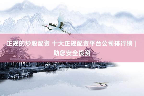 正规的炒股配资 十大正规配资平台公司排行榜 | 助您安全投资