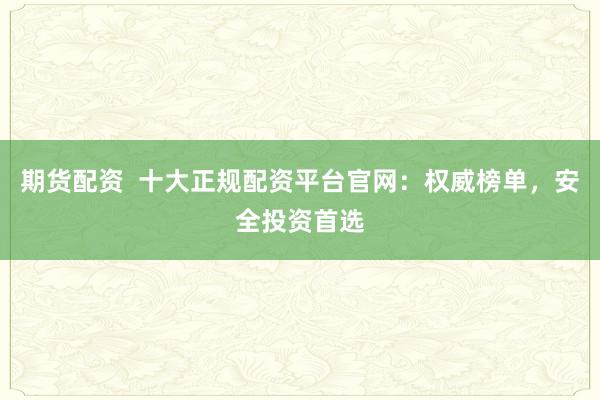 期货配资  十大正规配资平台官网：权威榜单，安全投资首选