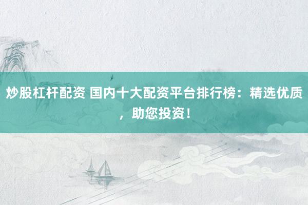 炒股杠杆配资 国内十大配资平台排行榜：精选优质，助您投资！
