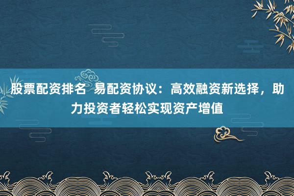 股票配资排名  易配资协议：高效融资新选择，助力投资者轻松实现资产增值