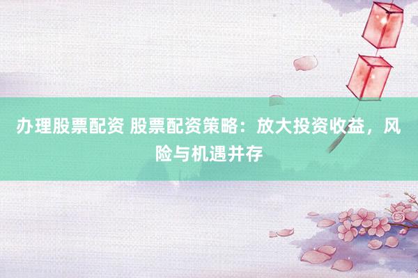 办理股票配资 股票配资策略：放大投资收益，风险与机遇并存