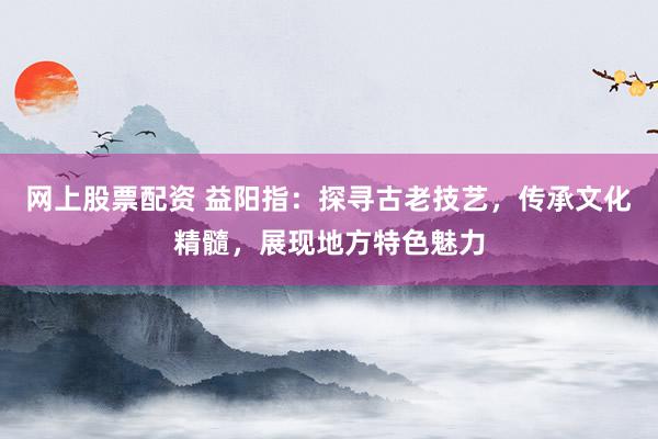 网上股票配资 益阳指：探寻古老技艺，传承文化精髓，展现地方特色魅力