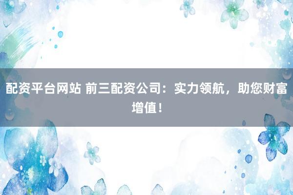 配资平台网站 前三配资公司：实力领航，助您财富增值！