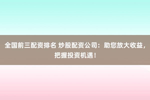 全国前三配资排名 炒股配资公司：助您放大收益，把握投资机遇！