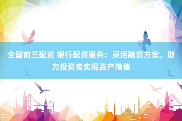 全国前三配资 银行配资服务：灵活融资方案，助力投资者实现资产增值