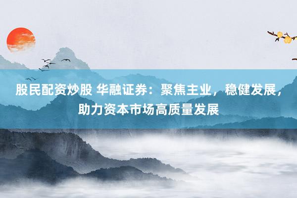 股民配资炒股 华融证券：聚焦主业，稳健发展，助力资本市场高质量发展