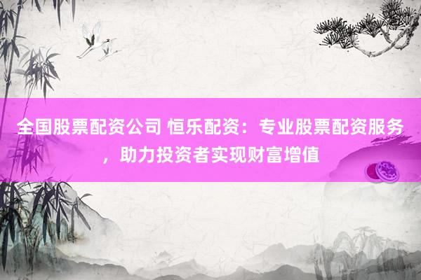 全国股票配资公司 恒乐配资：专业股票配资服务，助力投资者实现财富增值