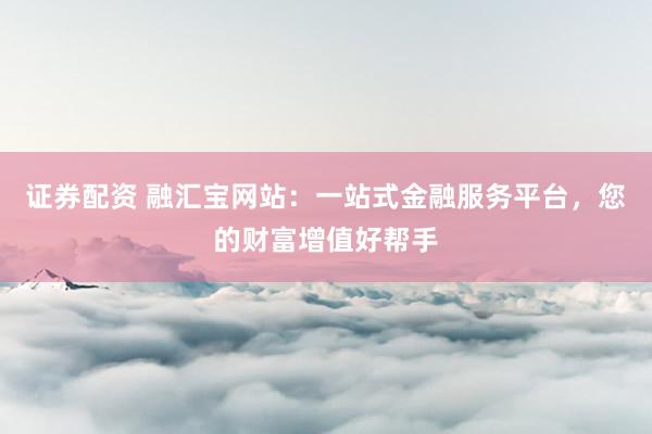 证券配资 融汇宝网站：一站式金融服务平台，您的财富增值好帮手
