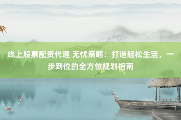 线上股票配资代理 无忧策略：打造轻松生活，一步到位的全方位规划指南