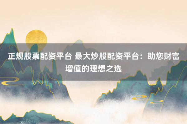 正规股票配资平台 最大炒股配资平台：助您财富增值的理想之选