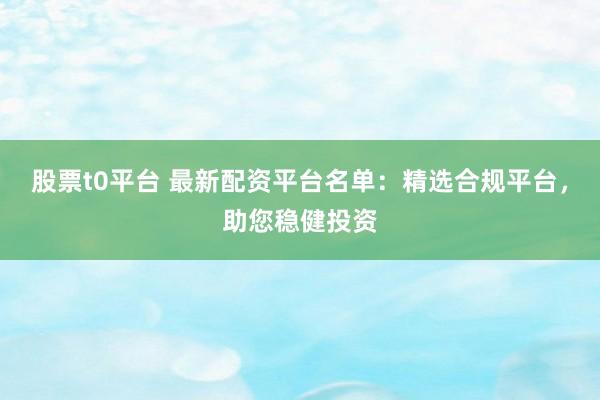 股票t0平台 最新配资平台名单：精选合规平台，助您稳健投资